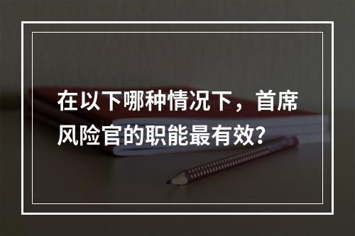 在以下哪种情况下，首席风险官的职能最有效？