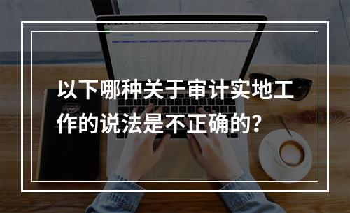 以下哪种关于审计实地工作的说法是不正确的？