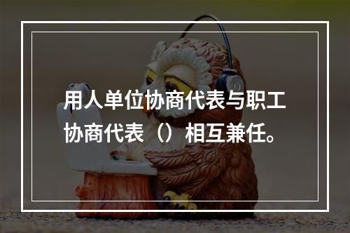 用人单位协商代表与职工协商代表（）相互兼任。