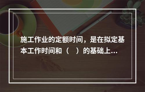 施工作业的定额时间，是在拟定基本工作时间和（　）的基础上编制