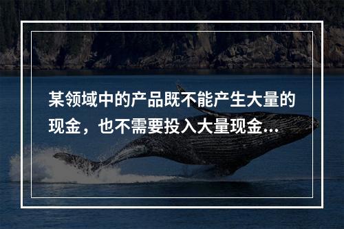 某领域中的产品既不能产生大量的现金，也不需要投入大量现金，这