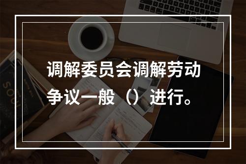 调解委员会调解劳动争议一般（）进行。