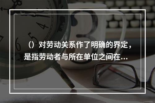 （）对劳动关系作了明确的界定，是指劳动者与所在单位之间在劳动