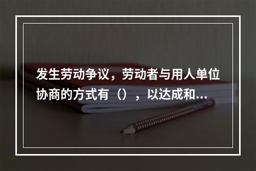 发生劳动争议，劳动者与用人单位协商的方式有（），以达成和解协