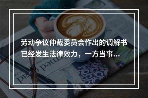 劳动争议仲裁委员会作出的调解书已经发生法律效力，一方当事人反