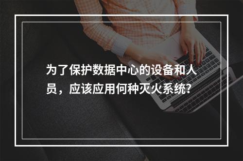 为了保护数据中心的设备和人员，应该应用何种灭火系统？