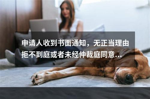 申请人收到书面通知，无正当理由拒不到庭或者未经仲裁庭同意中途