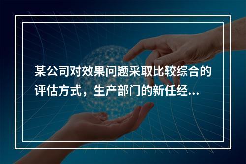 某公司对效果问题采取比较综合的评估方式，生产部门的新任经理如