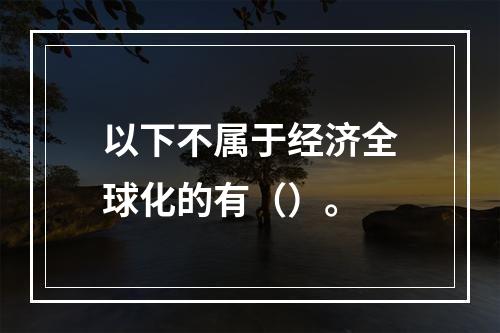 以下不属于经济全球化的有（）。