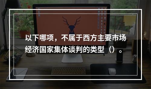 以下哪项，不属于西方主要市场经济国家集体谈判的类型（）。