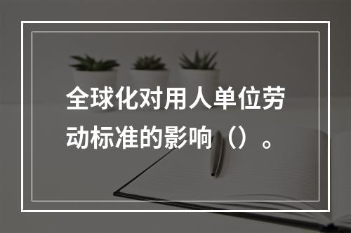 全球化对用人单位劳动标准的影响（）。