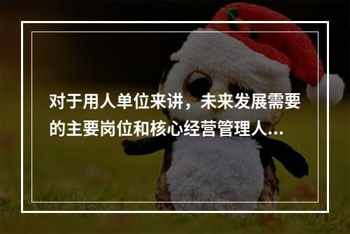 对于用人单位来讲，未来发展需要的主要岗位和核心经营管理人员，