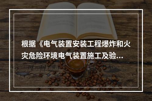 根据《电气装置安装工程爆炸和火灾危险环境电气装置施工及验收规