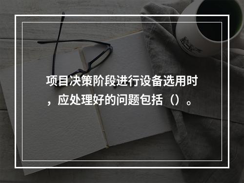 项目决策阶段进行设备选用时，应处理好的问题包括（）。