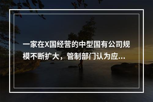 一家在X国经营的中型国有公司规模不断扩大，管制部门认为应该设