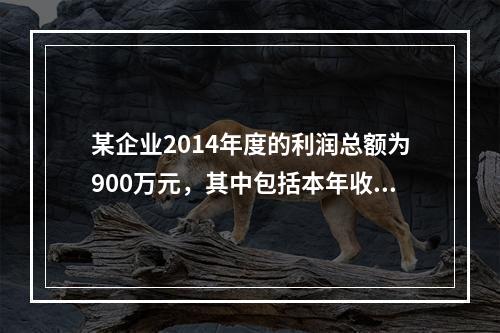 某企业2014年度的利润总额为900万元，其中包括本年收到的