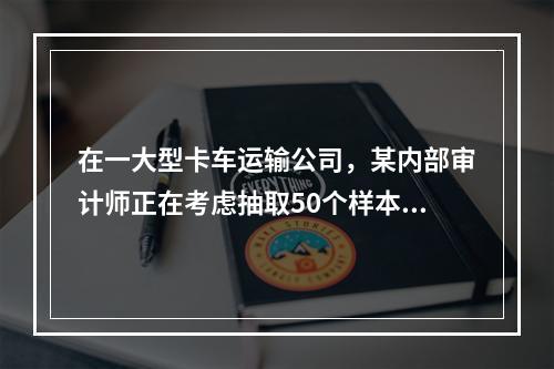 在一大型卡车运输公司，某内部审计师正在考虑抽取50个样本，以