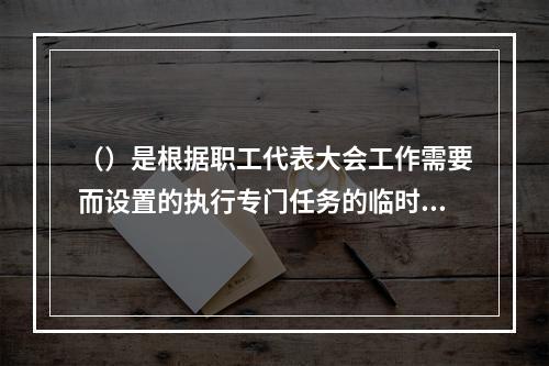 （）是根据职工代表大会工作需要而设置的执行专门任务的临时性或