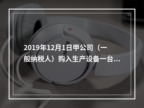 2019年12月1日甲公司（一般纳税人）购入生产设备一台，支