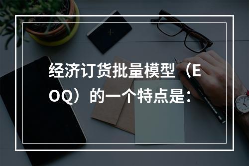 经济订货批量模型（EOQ）的一个特点是：