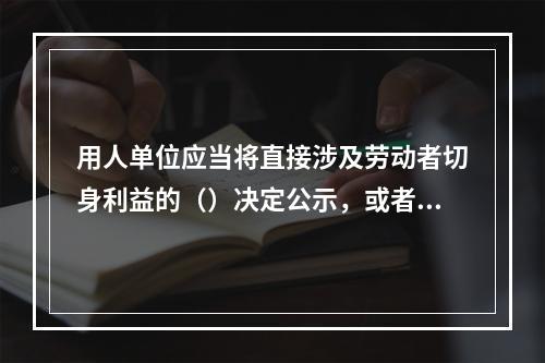 用人单位应当将直接涉及劳动者切身利益的（）决定公示，或者告知