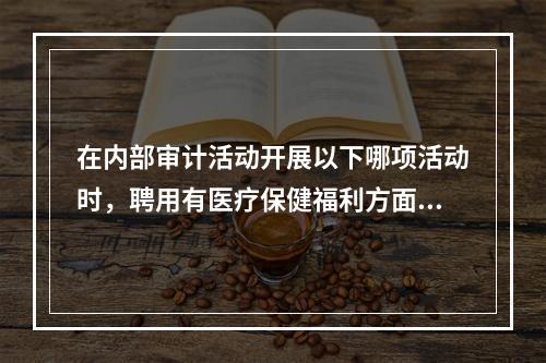 在内部审计活动开展以下哪项活动时，聘用有医疗保健福利方面有专