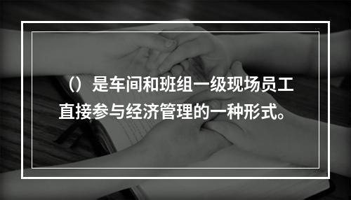 （）是车间和班组一级现场员工直接参与经济管理的一种形式。