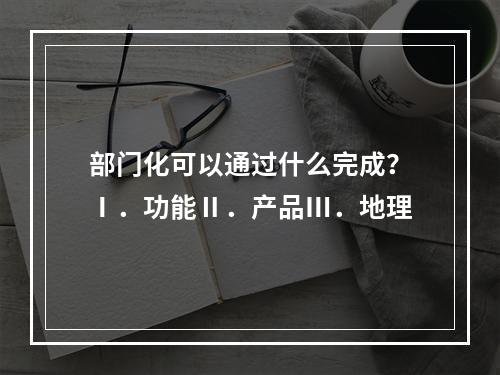 部门化可以通过什么完成？Ⅰ．功能Ⅱ．产品Ⅲ．地理