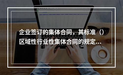 企业签订的集体合同，其标准（）区域性行业性集体合同的规定。