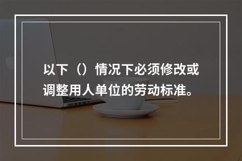 以下（）情况下必须修改或调整用人单位的劳动标准。