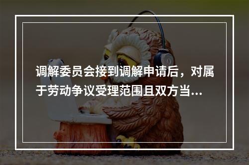 调解委员会接到调解申请后，对属于劳动争议受理范围且双方当事人