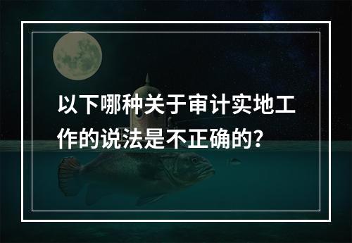 以下哪种关于审计实地工作的说法是不正确的？