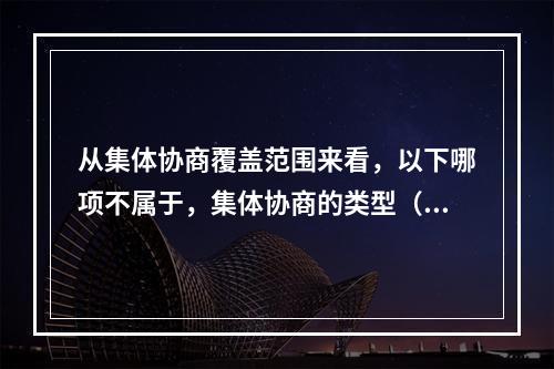 从集体协商覆盖范围来看，以下哪项不属于，集体协商的类型（）。