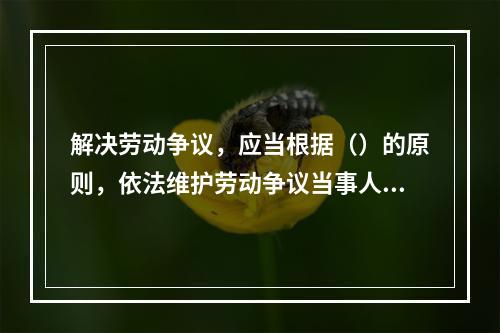 解决劳动争议，应当根据（）的原则，依法维护劳动争议当事人的合