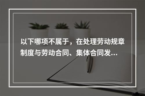 以下哪项不属于，在处理劳动规章制度与劳动合同、集体合同发生法