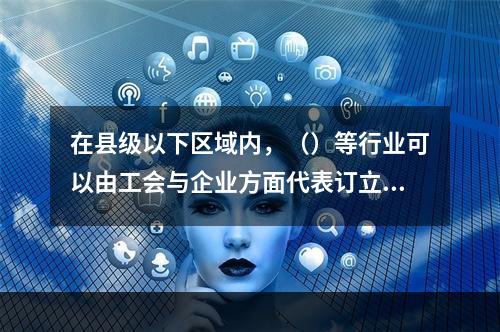 在县级以下区域内，（）等行业可以由工会与企业方面代表订立行业