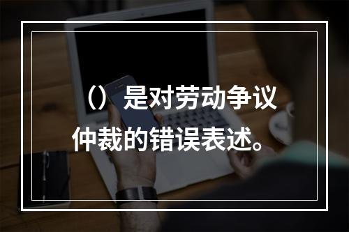 （）是对劳动争议仲裁的错误表述。