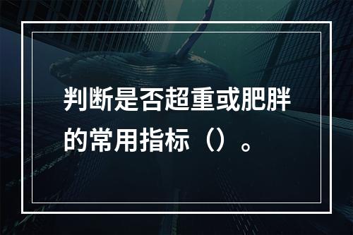 判断是否超重或肥胖的常用指标（）。