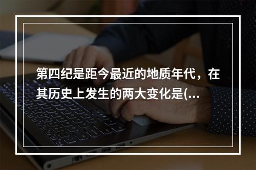 第四纪是距今最近的地质年代，在其历史上发生的两大变化是()。