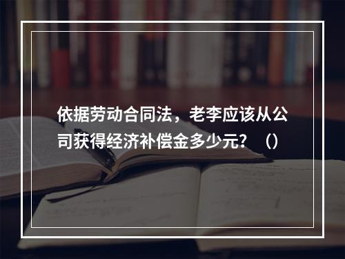 依据劳动合同法，老李应该从公司获得经济补偿金多少元？（）