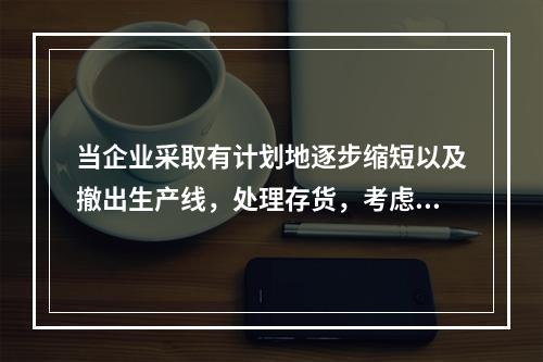 当企业采取有计划地逐步缩短以及撤出生产线，处理存货，考虑设备