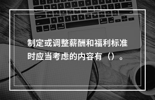 制定或调整薪酬和福利标准时应当考虑的内容有（）。