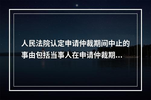 人民法院认定申请仲裁期间中止的事由包括当事人在申请仲裁期间内