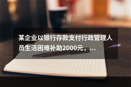 某企业以银行存款支付行政管理人员生活困难补助2000元，下列