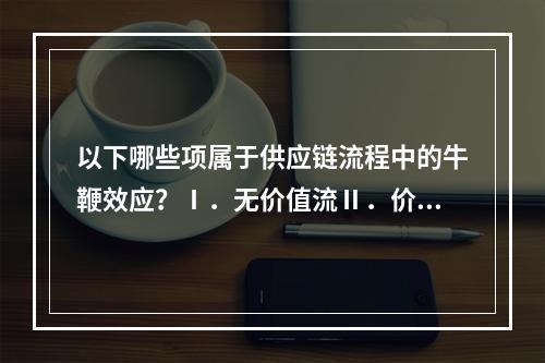 以下哪些项属于供应链流程中的牛鞭效应？Ⅰ．无价值流Ⅱ．价值流