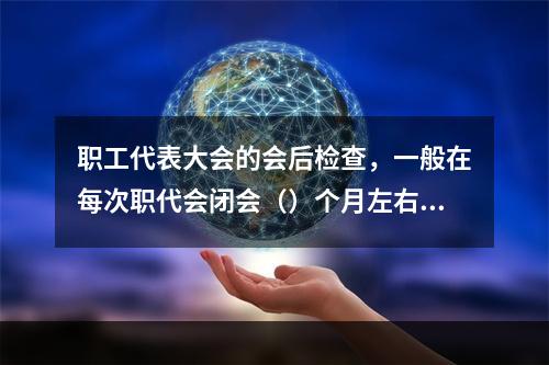 职工代表大会的会后检查，一般在每次职代会闭会（）个月左右，由