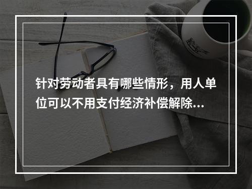 针对劳动者具有哪些情形，用人单位可以不用支付经济补偿解除劳动