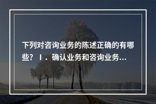 下列对咨询业务的陈述正确的有哪些？Ⅰ．确认业务和咨询业务并不