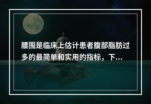 腰围是临床上估计患者腹部脂肪过多的最简单和实用的指标，下列