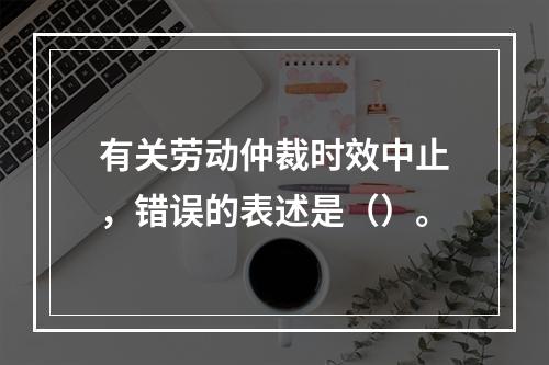 有关劳动仲裁时效中止，错误的表述是（）。